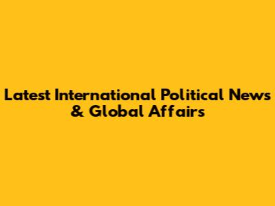 Latest International Political News & Global Affairs