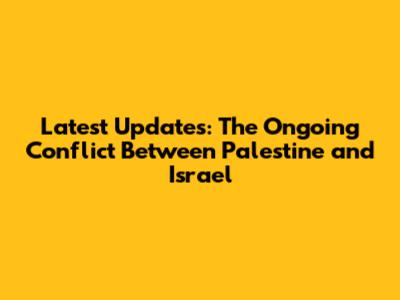 Latest Updates: The Ongoing Conflict Between Palestine and Israel