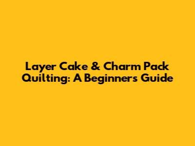Layer Cake & Charm Pack Quilting: A Beginner's Guide