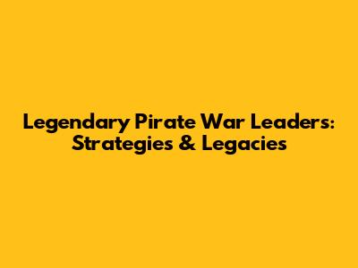 Legendary Pirate War Leaders: Strategies & Legacies