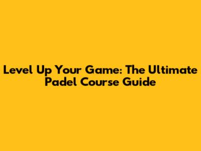 Level Up Your Game: The Ultimate Padel Course Guide