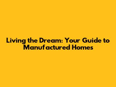 Living the Dream: Your Guide to Manufactured Homes