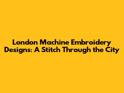 London Machine Embroidery Designs: A Stitch Through the City
