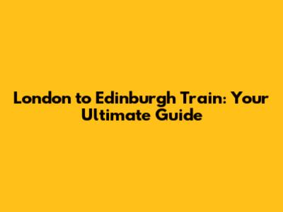 London to Edinburgh Train: Your Ultimate Guide