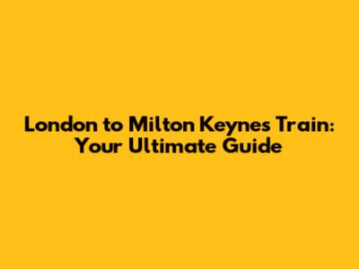 London to Milton Keynes Train: Your Ultimate Guide