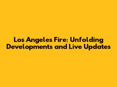 Los Angeles Fire: Unfolding Developments and Live Updates