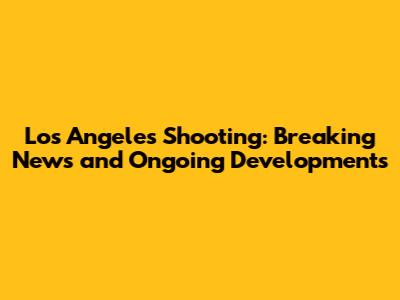 Los Angeles Shooting: Breaking News and Ongoing Developments