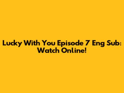 Lucky With You Episode 7 Eng Sub: Watch Online!