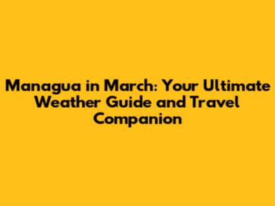 Managua in March: Your Ultimate Weather Guide and Travel Companion