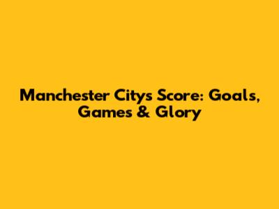 Manchester City's Score: Goals, Games & Glory