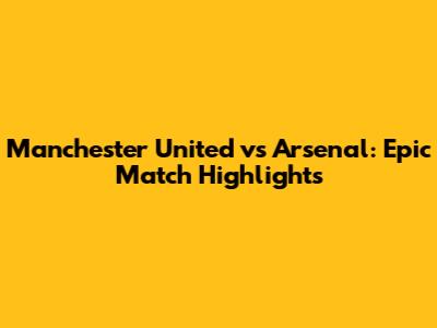 Manchester United vs Arsenal: Epic Match Highlights