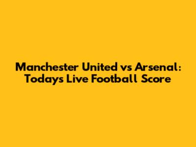 Manchester United vs Arsenal: Today's Live Football Score