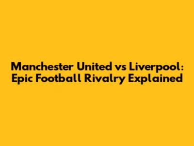 Manchester United vs Liverpool: Epic Football Rivalry Explained