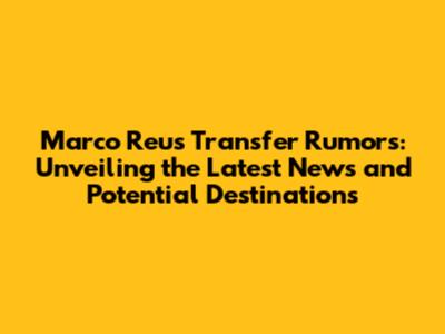 Marco Reus Transfer Rumors: Unveiling the Latest News and Potential Destinations