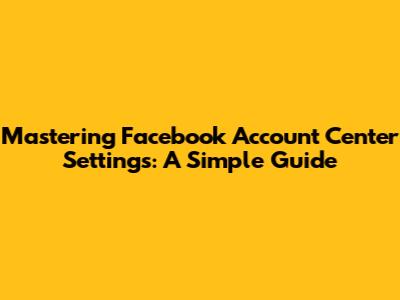 Mastering Facebook Account Center Settings: A Simple Guide