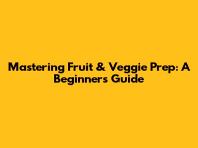 Mastering Fruit & Veggie Prep: A Beginner's Guide