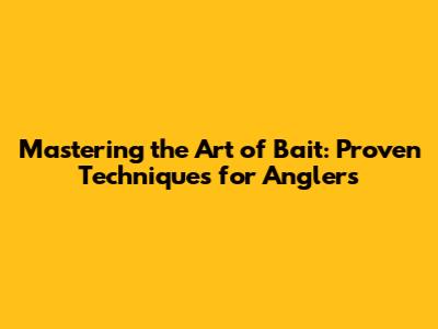 Mastering the Art of Bait: Proven Techniques for Anglers