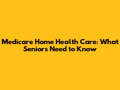 Medicare Home Health Care: What Seniors Need to Know