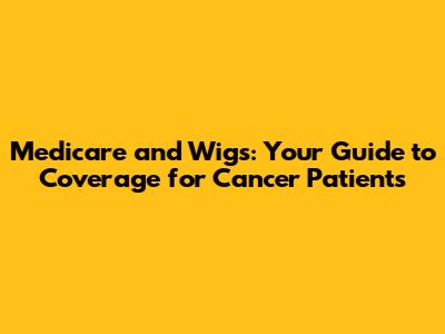 Medicare and Wigs: Your Guide to Coverage for Cancer Patients