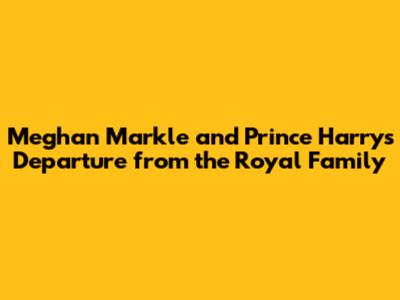 Meghan Markle and Prince Harry's Departure from the Royal Family
