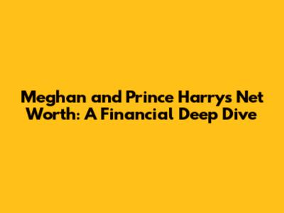 Meghan and Prince Harry's Net Worth: A Financial Deep Dive