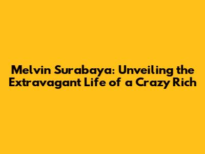 Melvin Surabaya: Unveiling the Extravagant Life of a Crazy Rich