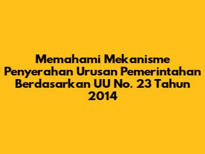 Memahami Mekanisme Penyerahan Urusan Pemerintahan Berdasarkan UU No. 23 Tahun 2014