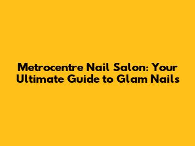 Metrocentre Nail Salon: Your Ultimate Guide to Glam Nails