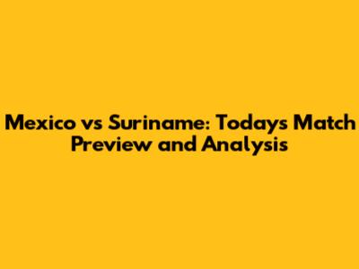 Mexico vs Suriname: Today's Match Preview and Analysis