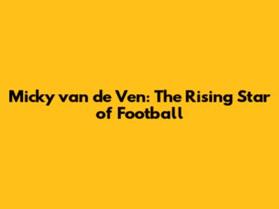 Micky van de Ven: The Rising Star of Football