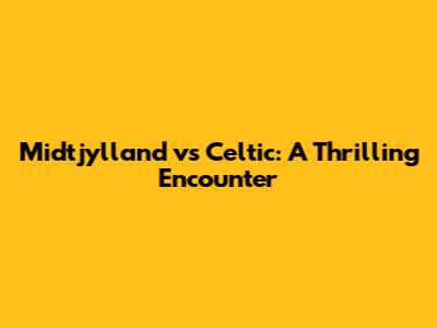 Midtjylland vs Celtic: A Thrilling Encounter