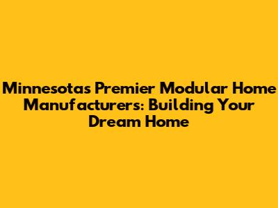 Minnesota's Premier Modular Home Manufacturers: Building Your Dream Home