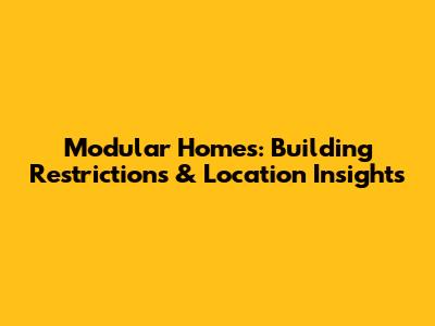 Modular Homes: Building Restrictions & Location Insights