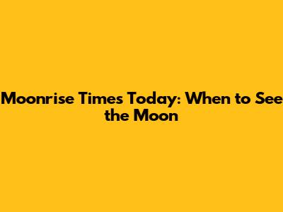 Moonrise Times Today: When to See the Moon