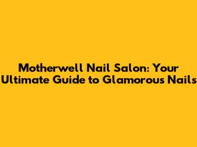 Motherwell Nail Salon: Your Ultimate Guide to Glamorous Nails