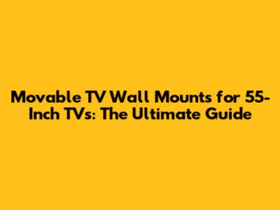 Movable TV Wall Mounts for 55-Inch TVs: The Ultimate Guide