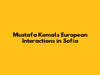 Mustafa Kemal's European Interactions in Sofia