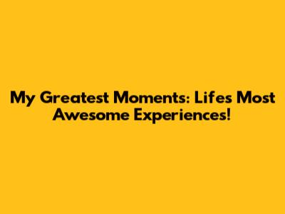 My Greatest Moments: Life's Most Awesome Experiences!