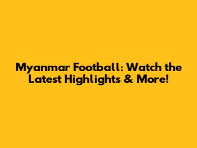 Myanmar Football: Watch the Latest Highlights & More!