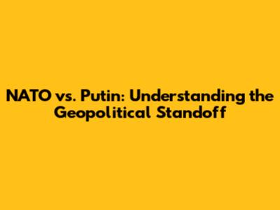 NATO vs. Putin: Understanding the Geopolitical Standoff