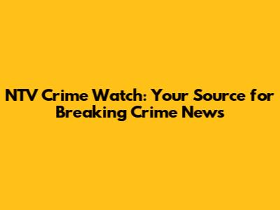 NTV Crime Watch: Your Source for Breaking Crime News