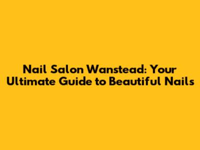 Nail Salon Wanstead: Your Ultimate Guide to Beautiful Nails