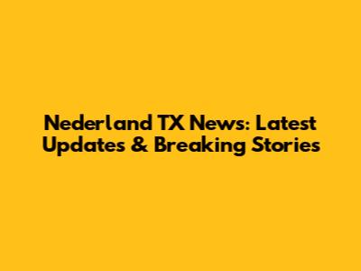 Nederland TX News: Latest Updates & Breaking Stories