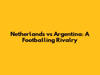 Netherlands vs Argentina: A Footballing Rivalry