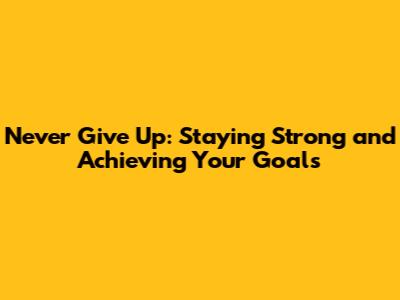 Never Give Up: Staying Strong and Achieving Your Goals
