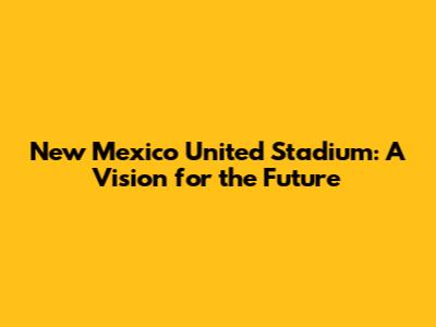 New Mexico United Stadium: A Vision for the Future