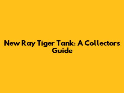 New Ray Tiger Tank: A Collector's Guide