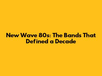 New Wave 80s: The Bands That Defined a Decade