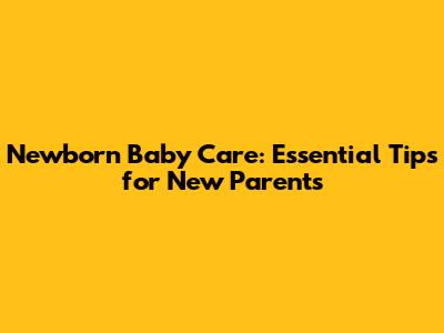 Newborn Baby Care: Essential Tips for New Parents