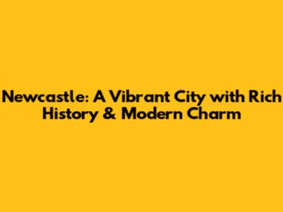 Newcastle: A Vibrant City with Rich History & Modern Charm